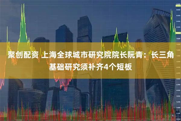 聚创配资 上海全球城市研究院院长阮青：长三角基础研究须补齐4个短板