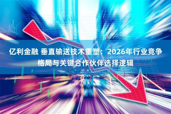 亿利金融 垂直输送技术重塑：2026年行业竞争格局与关键合作伙伴选择逻辑