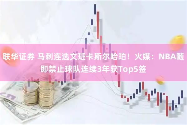 联华证券 马刺连选文班卡斯尔哈珀！火媒：NBA随即禁止球队连续3年获Top5签