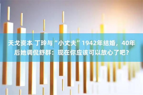 天戈资本 丁玲与“小丈夫”1942年结婚，40年后她调侃舒群：现在你应该可以放心了吧？