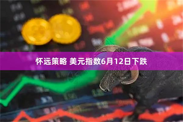 怀远策略 美元指数6月12日下跌